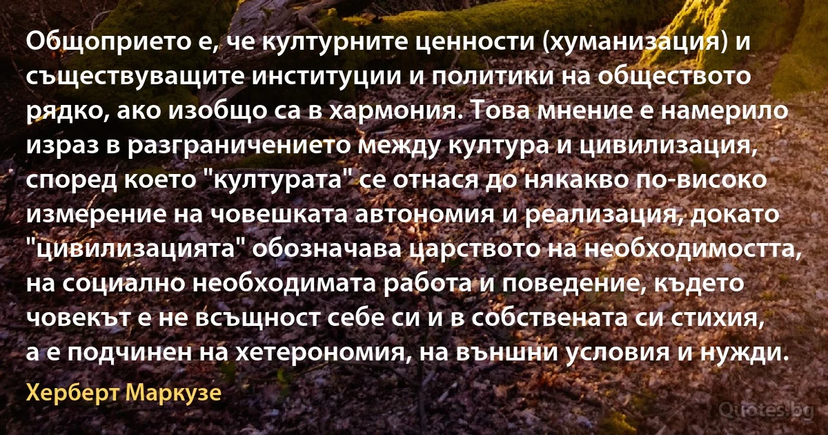 Общоприето е, че културните ценности (хуманизация) и съществуващите институции и политики на обществото рядко, ако изобщо са в хармония. Това мнение е намерило израз в разграничението между култура и цивилизация, според което "културата" се отнася до някакво по-високо измерение на човешката автономия и реализация, докато "цивилизацията" обозначава царството на необходимостта, на социално необходимата работа и поведение, където човекът е не всъщност себе си и в собствената си стихия, а е подчинен на хетерономия, на външни условия и нужди. (Херберт Маркузе)