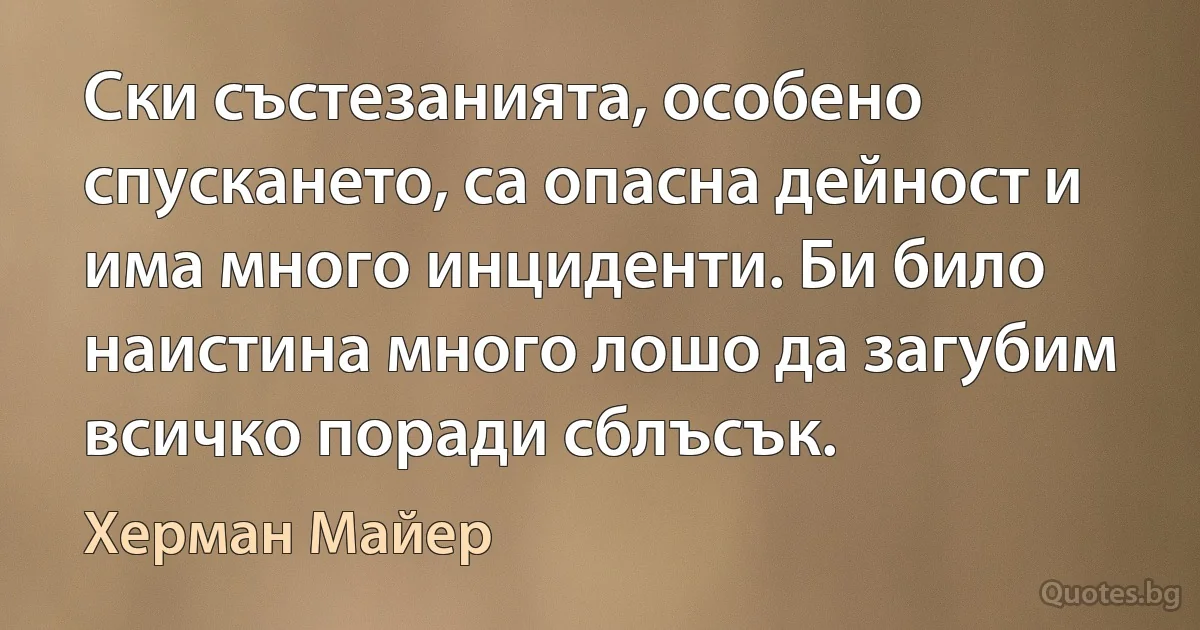 Ски състезанията, особено спускането, са опасна дейност и има много инциденти. Би било наистина много лошо да загубим всичко поради сблъсък. (Херман Майер)