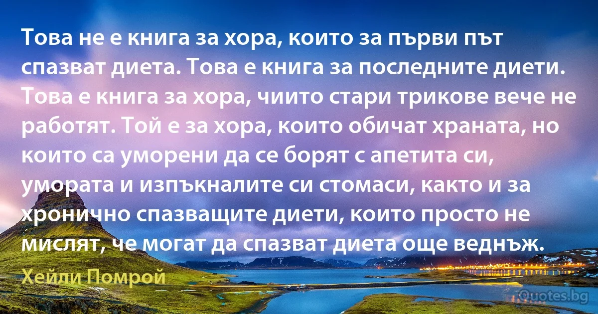 Това не е книга за хора, които за първи път спазват диета. Това е книга за последните диети. Това е книга за хора, чиито стари трикове вече не работят. Той е за хора, които обичат храната, но които са уморени да се борят с апетита си, умората и изпъкналите си стомаси, както и за хронично спазващите диети, които просто не мислят, че могат да спазват диета още веднъж. (Хейли Помрой)