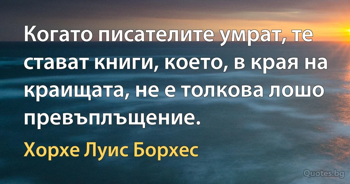 Когато писателите умрат, те стават книги, което, в края на краищата, не е толкова лошо превъплъщение. (Хорхе Луис Борхес)