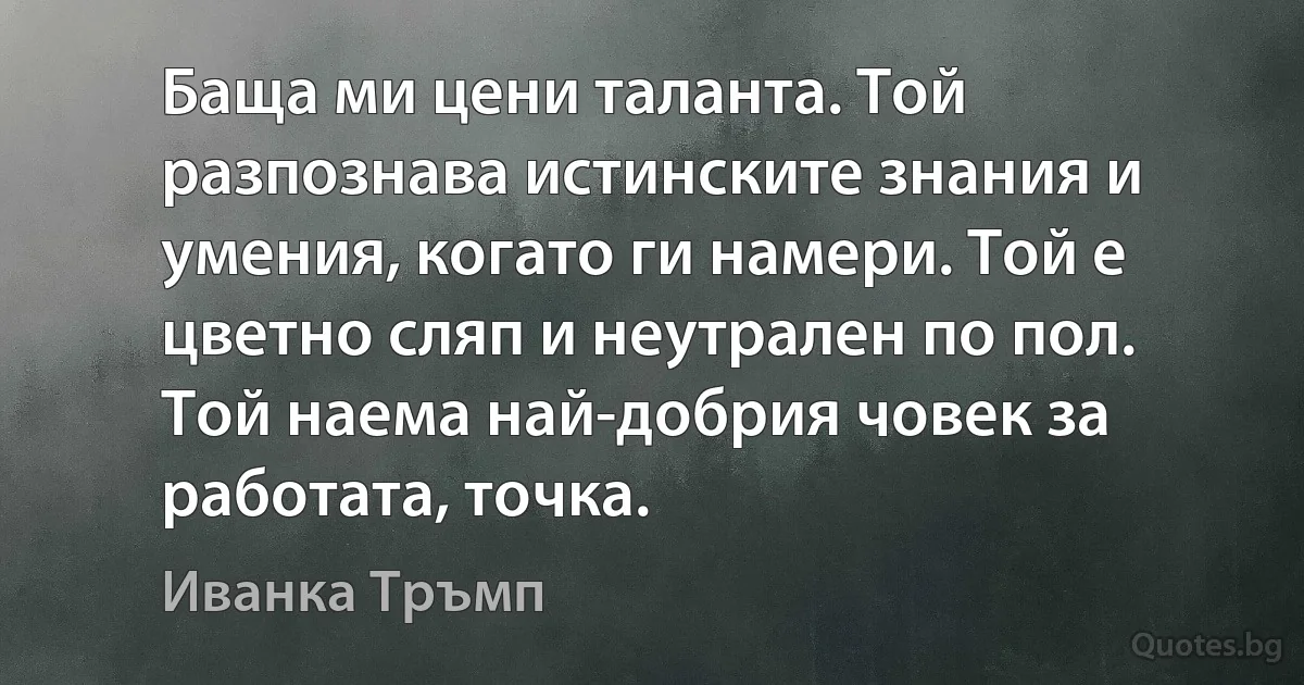 Баща ми цени таланта. Той разпознава истинските знания и умения, когато ги намери. Той е цветно сляп и неутрален по пол. Той наема най-добрия човек за работата, точка. (Иванка Тръмп)