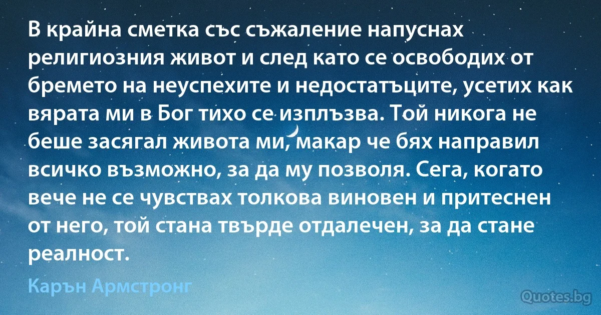 В крайна сметка със съжаление напуснах религиозния живот и след като се освободих от бремето на неуспехите и недостатъците, усетих как вярата ми в Бог тихо се изплъзва. Той никога не беше засягал живота ми, макар че бях направил всичко възможно, за да му позволя. Сега, когато вече не се чувствах толкова виновен и притеснен от него, той стана твърде отдалечен, за да стане реалност. (Карън Армстронг)