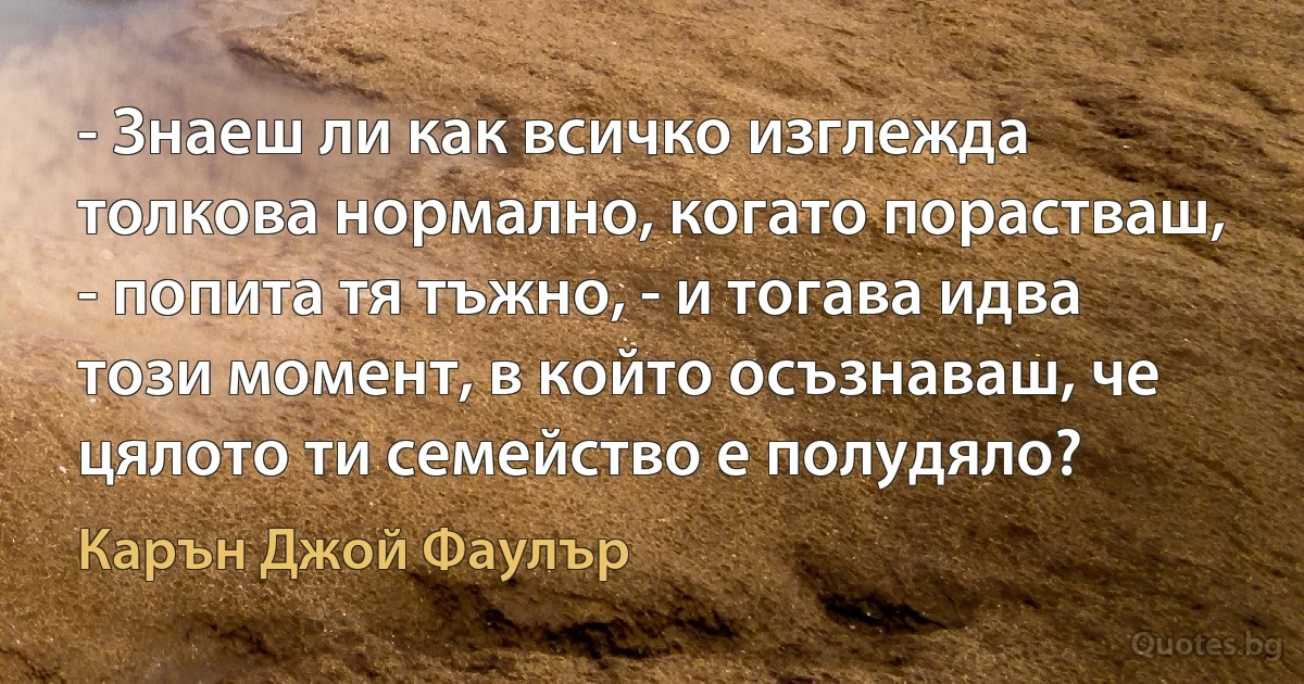 - Знаеш ли как всичко изглежда толкова нормално, когато порастваш, - попита тя тъжно, - и тогава идва този момент, в който осъзнаваш, че цялото ти семейство е полудяло? (Карън Джой Фаулър)