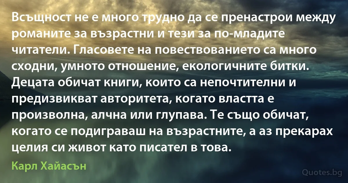 Всъщност не е много трудно да се пренастрои между романите за възрастни и тези за по-младите читатели. Гласовете на повествованието са много сходни, умното отношение, екологичните битки. Децата обичат книги, които са непочтителни и предизвикват авторитета, когато властта е произволна, алчна или глупава. Те също обичат, когато се подиграваш на възрастните, а аз прекарах целия си живот като писател в това. (Карл Хайасън)