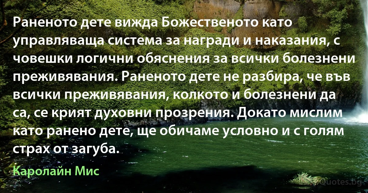 Раненото дете вижда Божественото като управляваща система за награди и наказания, с човешки логични обяснения за всички болезнени преживявания. Раненото дете не разбира, че във всички преживявания, колкото и болезнени да са, се крият духовни прозрения. Докато мислим като ранено дете, ще обичаме условно и с голям страх от загуба. (Каролайн Мис)