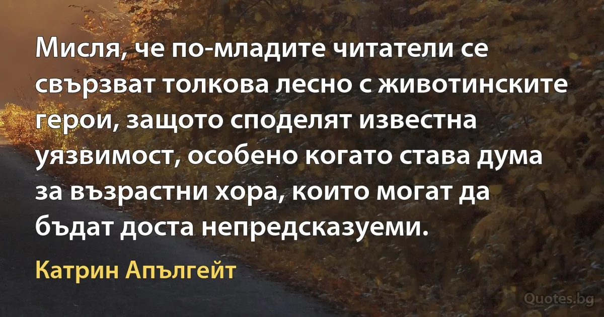 Мисля, че по-младите читатели се свързват толкова лесно с животинските герои, защото споделят известна уязвимост, особено когато става дума за възрастни хора, които могат да бъдат доста непредсказуеми. (Катрин Апългейт)