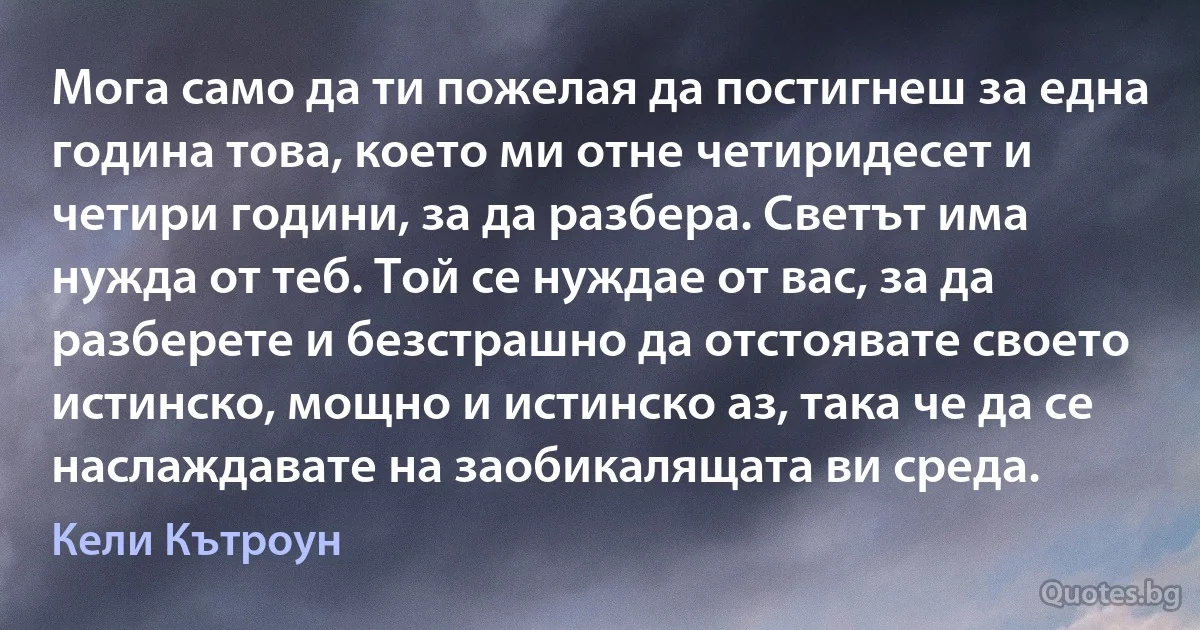 Мога само да ти пожелая да постигнеш за една година това, което ми отне четиридесет и четири години, за да разбера. Светът има нужда от теб. Той се нуждае от вас, за да разберете и безстрашно да отстоявате своето истинско, мощно и истинско аз, така че да се наслаждавате на заобикалящата ви среда. (Кели Кътроун)