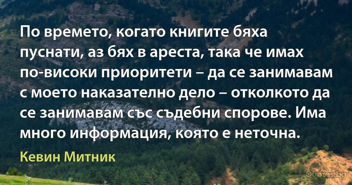 По времето, когато книгите бяха пуснати, аз бях в ареста, така че имах по-високи приоритети – да се занимавам с моето наказателно дело – отколкото да се занимавам със съдебни спорове. Има много информация, която е неточна. (Кевин Митник)