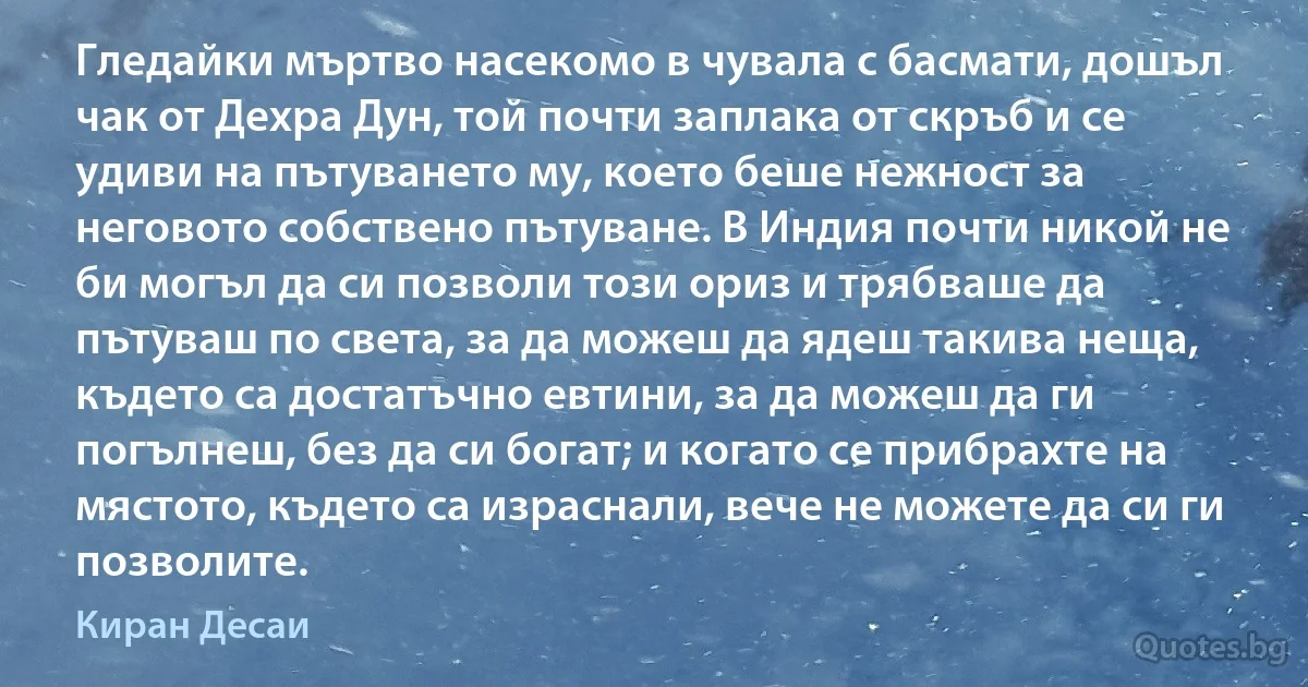 Гледайки мъртво насекомо в чувала с басмати, дошъл чак от Дехра Дун, той почти заплака от скръб и се удиви на пътуването му, което беше нежност за неговото собствено пътуване. В Индия почти никой не би могъл да си позволи този ориз и трябваше да пътуваш по света, за да можеш да ядеш такива неща, където са достатъчно евтини, за да можеш да ги погълнеш, без да си богат; и когато се прибрахте на мястото, където са израснали, вече не можете да си ги позволите. (Киран Десаи)