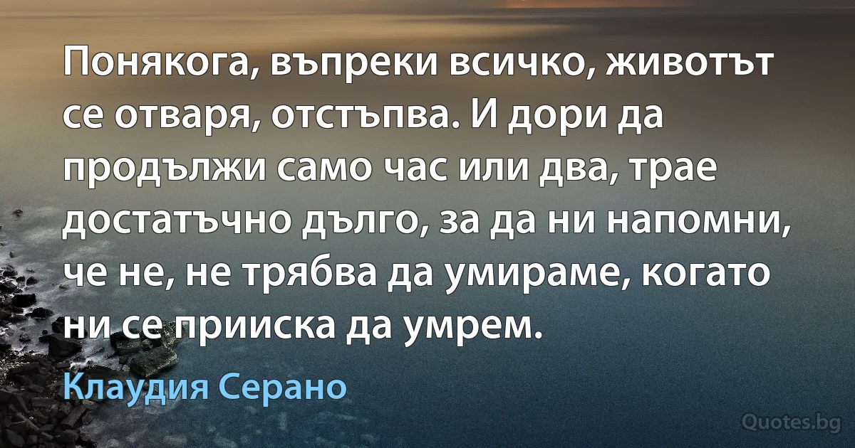 Понякога, въпреки всичко, животът се отваря, отстъпва. И дори да продължи само час или два, трае достатъчно дълго, за да ни напомни, че не, не трябва да умираме, когато ни се прииска да умрем. (Клаудия Серано)