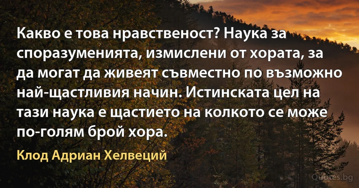 Какво е това нравственост? Наука за споразуменията, измислени от хората, за да могат да живеят съвместно по възможно най-щастливия начин. Истинската цел на тази наука е щастието на колкото се може по-голям брой хора. (Клод Адриан Хелвеций)