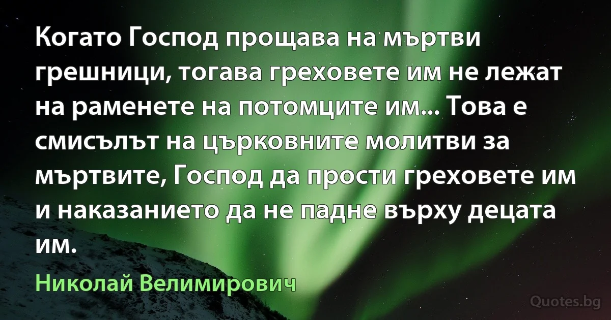 Когато Господ прощава на мъртви грешници, тогава греховете им не лежат на раменете на потомците им... Това е смисълът на църковните молитви за мъртвите, Господ да прости греховете им и наказанието да не падне върху децата им. (Николай Велимирович)