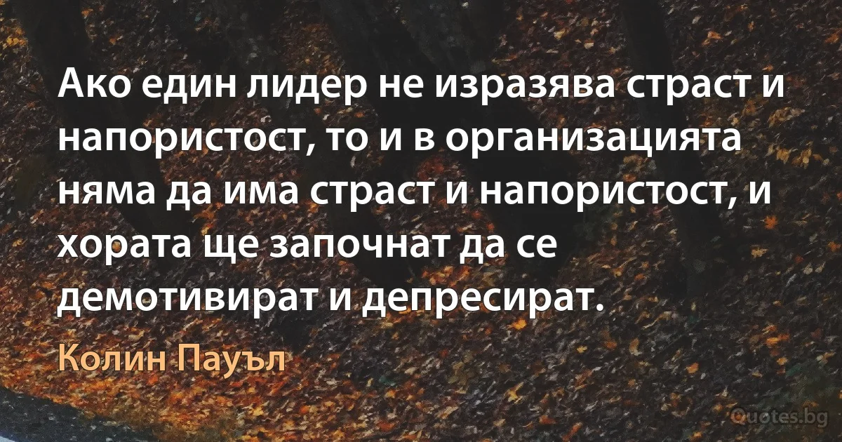 Ако един лидер не изразява страст и напористост, то и в организацията няма да има страст и напористост, и хората ще започнат да се демотивират и депресират. (Колин Пауъл)