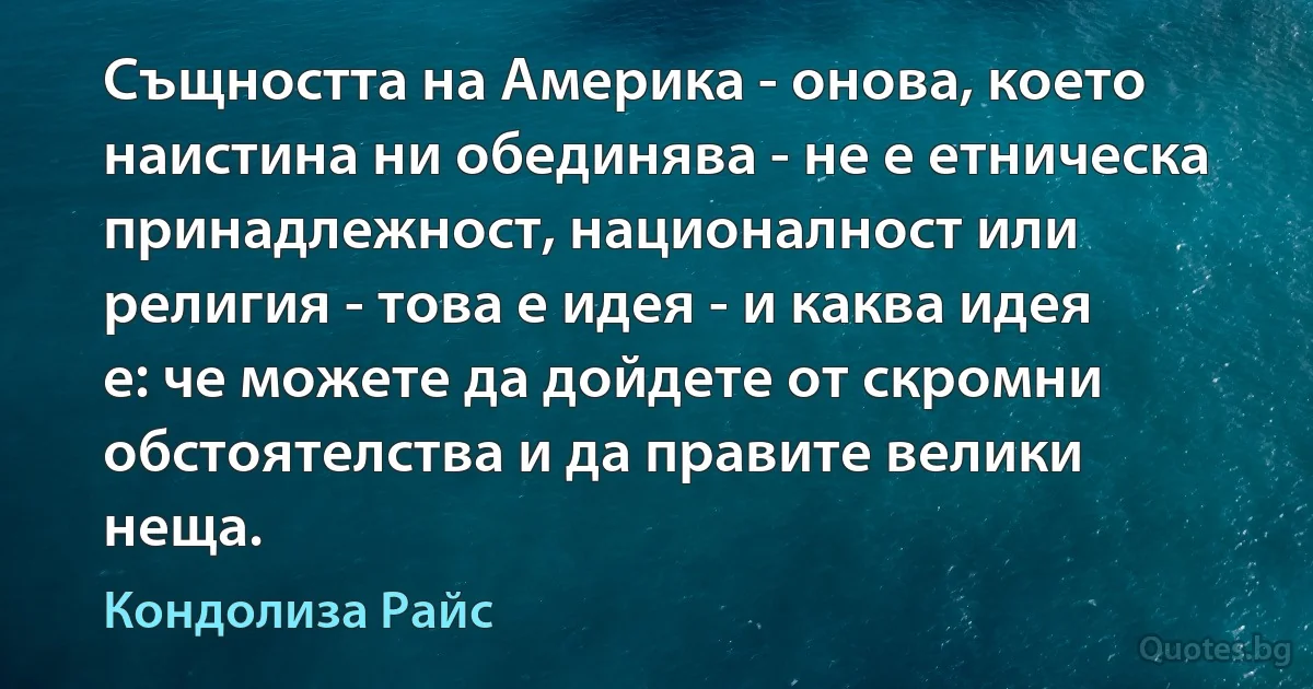 Същността на Америка - онова, което наистина ни обединява - не е етническа принадлежност, националност или религия - това е идея - и каква идея е: че можете да дойдете от скромни обстоятелства и да правите велики неща. (Кондолиза Райс)