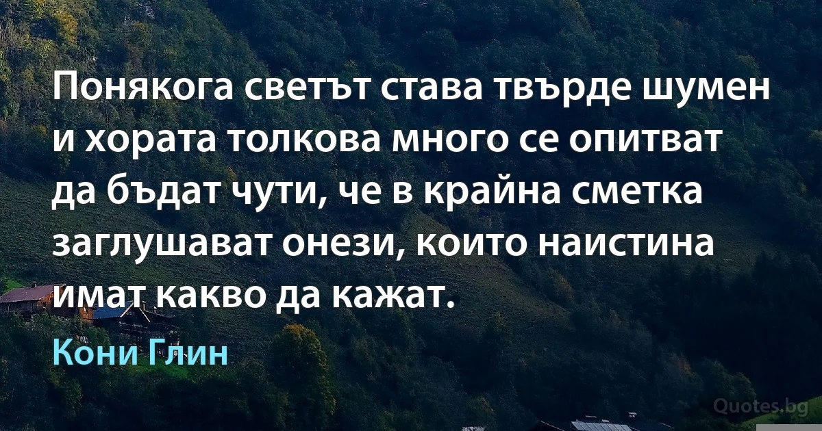 Понякога светът става твърде шумен и хората толкова много се опитват да бъдат чути, че в крайна сметка заглушават онези, които наистина имат какво да кажат. (Кони Глин)