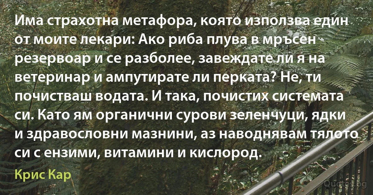 Има страхотна метафора, която използва един от моите лекари: Ако риба плува в мръсен резервоар и се разболее, завеждате ли я на ветеринар и ампутирате ли перката? Не, ти почистваш водата. И така, почистих системата си. Като ям органични сурови зеленчуци, ядки и здравословни мазнини, аз наводнявам тялото си с ензими, витамини и кислород. (Крис Кар)