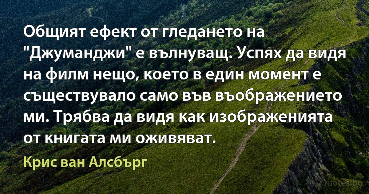 Общият ефект от гледането на "Джуманджи" е вълнуващ. Успях да видя на филм нещо, което в един момент е съществувало само във въображението ми. Трябва да видя как изображенията от книгата ми оживяват. (Крис ван Алсбърг)