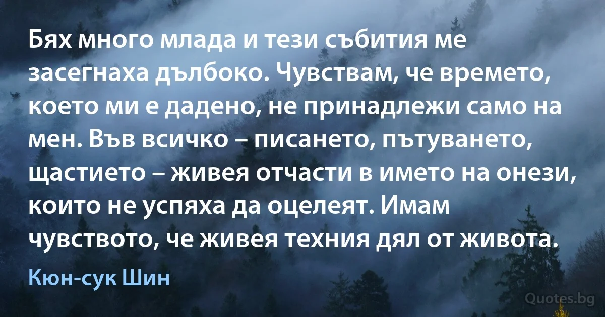 Бях много млада и тези събития ме засегнаха дълбоко. Чувствам, че времето, което ми е дадено, не принадлежи само на мен. Във всичко – писането, пътуването, щастието – живея отчасти в името на онези, които не успяха да оцелеят. Имам чувството, че живея техния дял от живота. (Кюн-сук Шин)