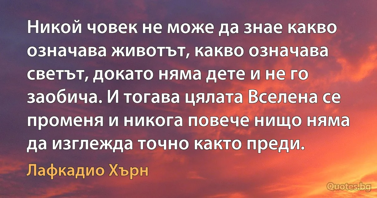 Никой човек не може да знае какво означава животът, какво означава светът, докато няма дете и не го заобича. И тогава цялата Вселена се променя и никога повече нищо няма да изглежда точно както преди. (Лафкадио Хърн)