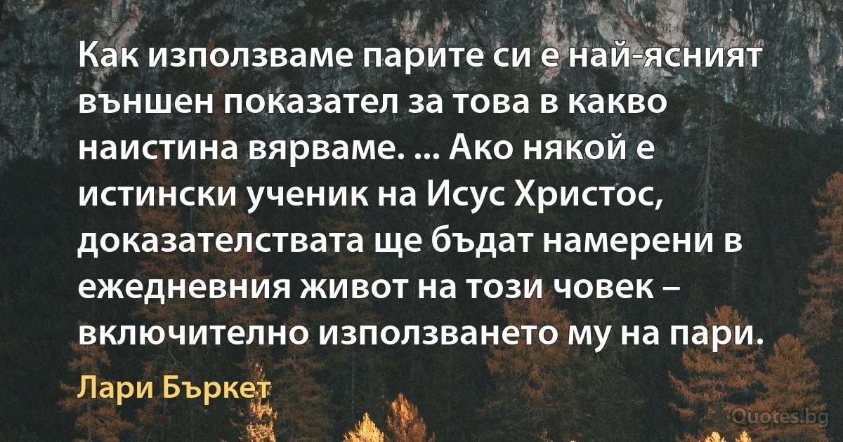 Как използваме парите си е най-ясният външен показател за това в какво наистина вярваме. ... Ако някой е истински ученик на Исус Христос, доказателствата ще бъдат намерени в ежедневния живот на този човек – включително използването му на пари. (Лари Бъркет)