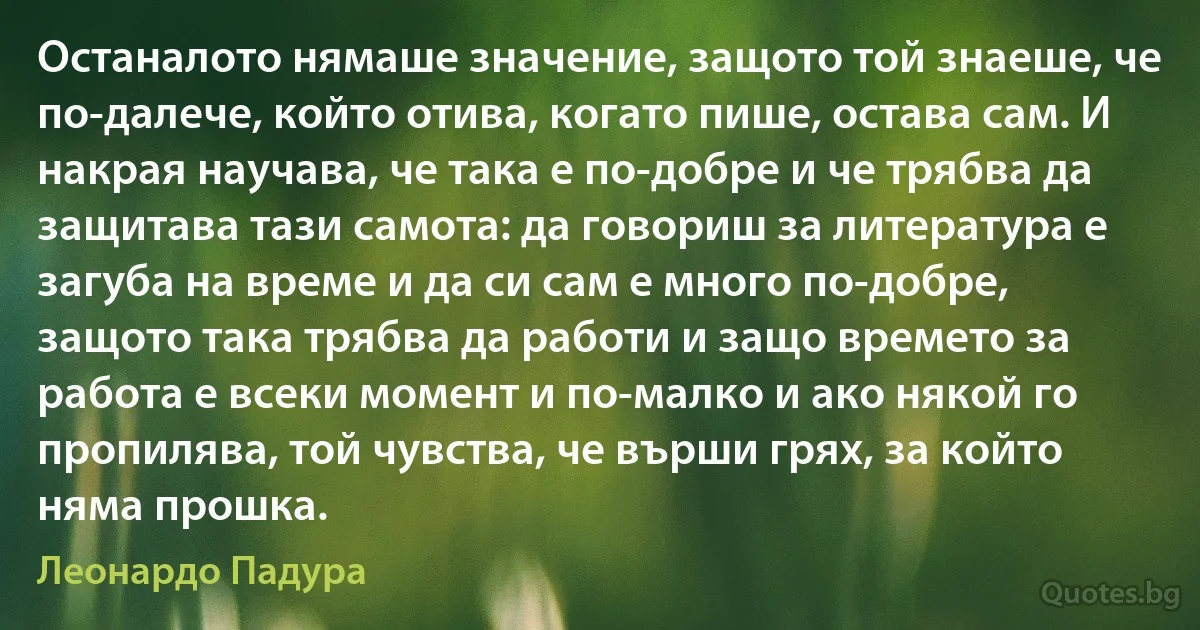 Останалото нямаше значение, защото той знаеше, че по-далече, който отива, когато пише, остава сам. И накрая научава, че така е по-добре и че трябва да защитава тази самота: да говориш за литература е загуба на време и да си сам е много по-добре, защото така трябва да работи и защо времето за работа е всеки момент и по-малко и ако някой го пропилява, той чувства, че върши грях, за който няма прошка. (Леонардо Падура)