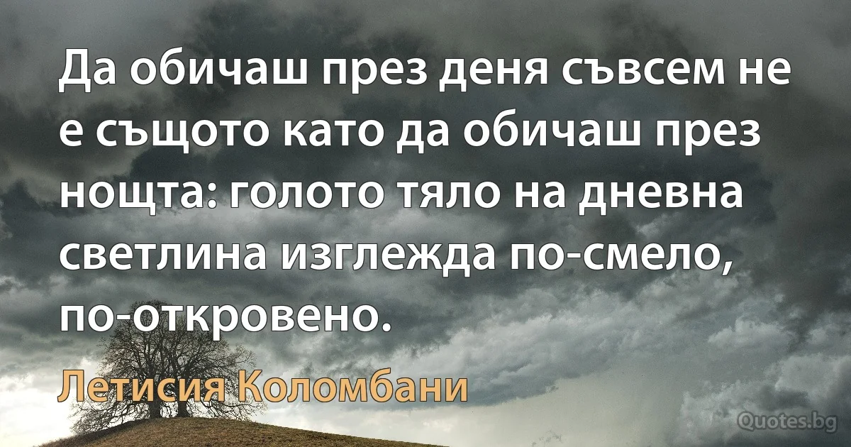 Да обичаш през деня съвсем не е същото като да обичаш през нощта: голото тяло на дневна светлина изглежда по-смело, по-откровено. (Летисия Коломбани)