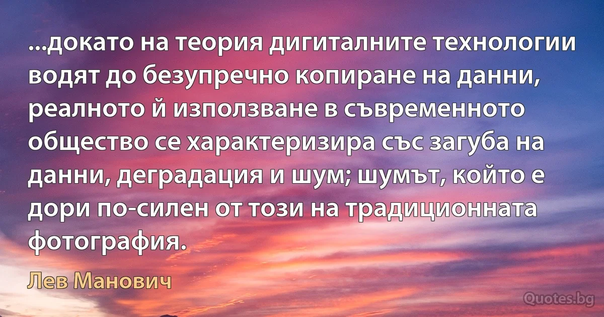 ...докато на теория дигиталните технологии водят до безупречно копиране на данни, реалното й използване в съвременното общество се характеризира със загуба на данни, деградация и шум; шумът, който е дори по-силен от този на традиционната фотография. (Лев Манович)