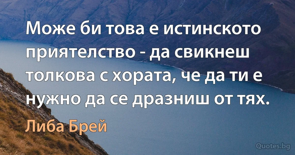 Може би това е истинското приятелство - да свикнеш толкова с хората, че да ти е нужно да се дразниш от тях. (Либа Брей)