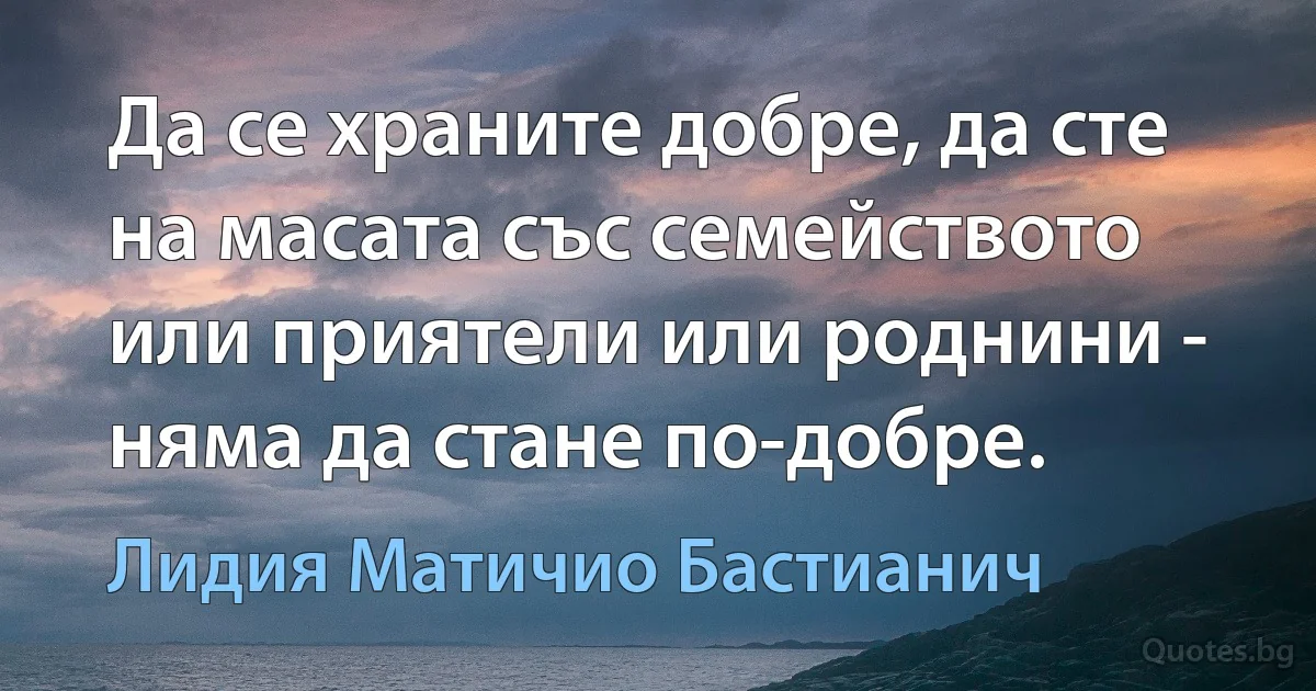 Да се храните добре, да сте на масата със семейството или приятели или роднини - няма да стане по-добре. (Лидия Матичио Бастианич)