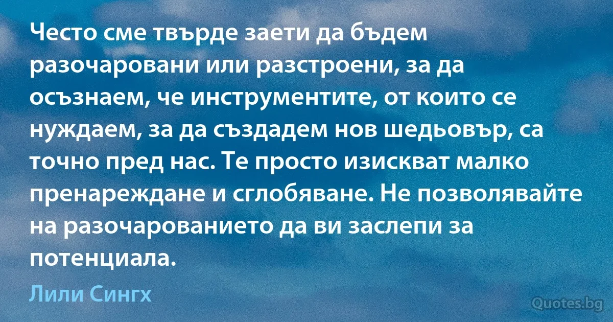 Често сме твърде заети да бъдем разочаровани или разстроени, за да осъзнаем, че инструментите, от които се нуждаем, за да създадем нов шедьовър, са точно пред нас. Те просто изискват малко пренареждане и сглобяване. Не позволявайте на разочарованието да ви заслепи за потенциала. (Лили Сингх)