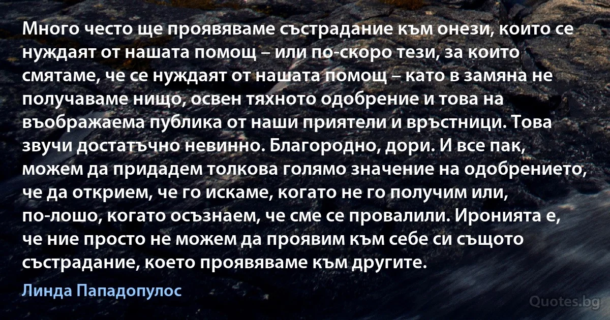 Много често ще проявяваме състрадание към онези, които се нуждаят от нашата помощ – или по-скоро тези, за които смятаме, че се нуждаят от нашата помощ – като в замяна не получаваме нищо, освен тяхното одобрение и това на въображаема публика от наши приятели и връстници. Това звучи достатъчно невинно. Благородно, дори. И все пак, можем да придадем толкова голямо значение на одобрението, че да открием, че го искаме, когато не го получим или, по-лошо, когато осъзнаем, че сме се провалили. Иронията е, че ние просто не можем да проявим към себе си същото състрадание, което проявяваме към другите. (Линда Пападопулос)