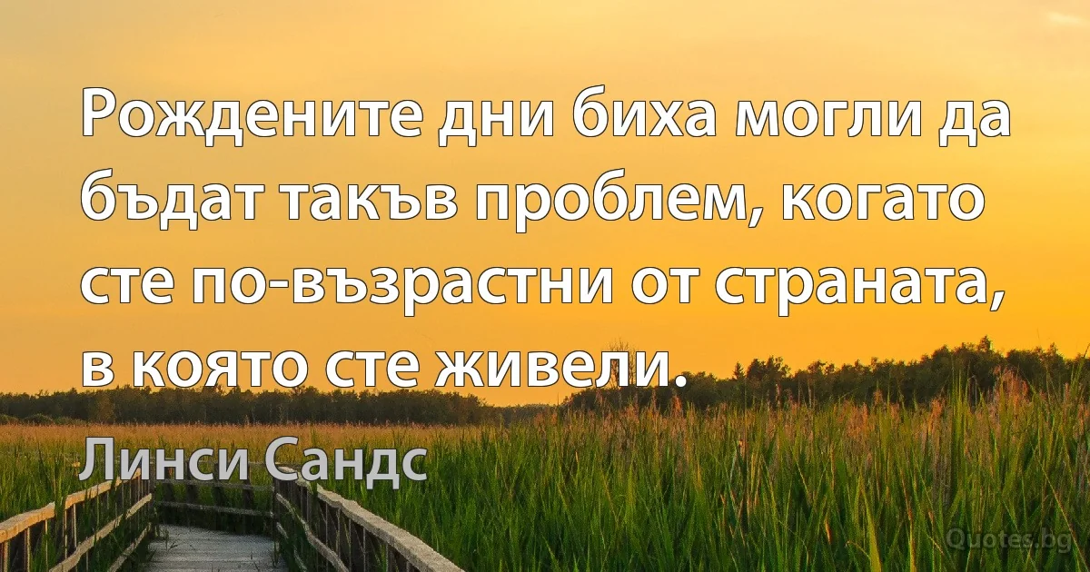 Рождените дни биха могли да бъдат такъв проблем, когато сте по-възрастни от страната, в която сте живели. (Линси Сандс)