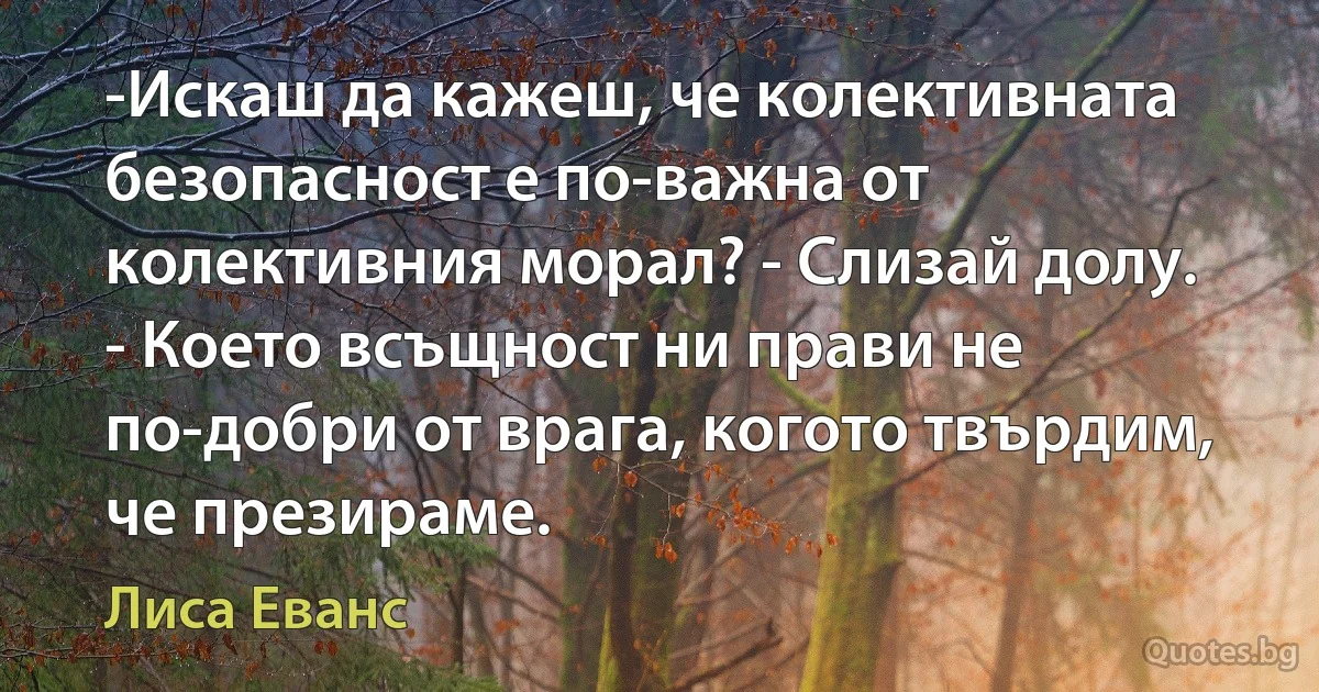 -Искаш да кажеш, че колективната безопасност е по-важна от колективния морал? - Слизай долу. - Което всъщност ни прави не по-добри от врага, когото твърдим, че презираме. (Лиса Еванс)