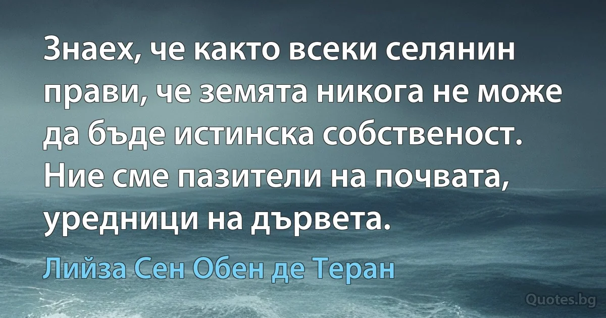 Знаех, че както всеки селянин прави, че земята никога не може да бъде истинска собственост. Ние сме пазители на почвата, уредници на дървета. (Лийза Сен Обен де Теран)