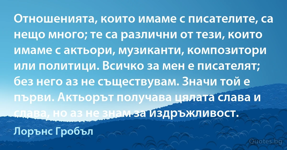 Отношенията, които имаме с писателите, са нещо много; те са различни от тези, които имаме с актьори, музиканти, композитори или политици. Всичко за мен е писателят; без него аз не съществувам. Значи той е първи. Актьорът получава цялата слава и слава, но аз не знам за издръжливост. (Лорънс Гробъл)