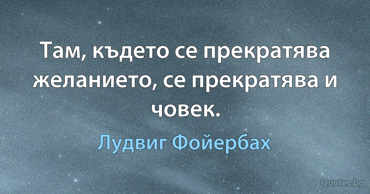 Там, където се прекратява желанието, се прекратява и човек. (Лудвиг Фойербах)