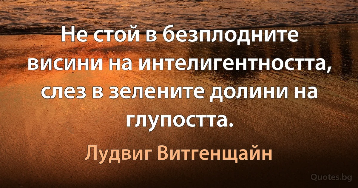 Не стой в безплодните висини на интелигентността, слез в зелените долини на глупостта. (Лудвиг Витгенщайн)