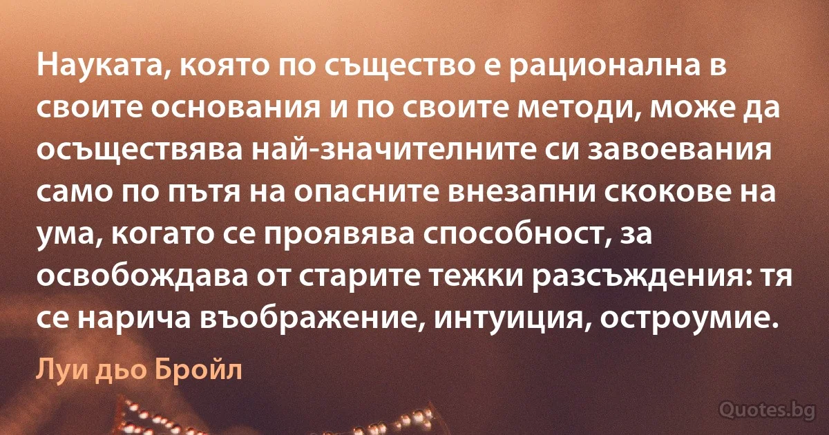 Науката, която по същество е рационална в своите основания и по своите методи, може да осъществява най-значителните си завоевания само по пътя на опасните внезапни скокове на ума, когато се проявява способност, за освобождава от старите тежки разсъждения: тя се нарича въображение, интуиция, остроумие. (Луи дьо Бройл)