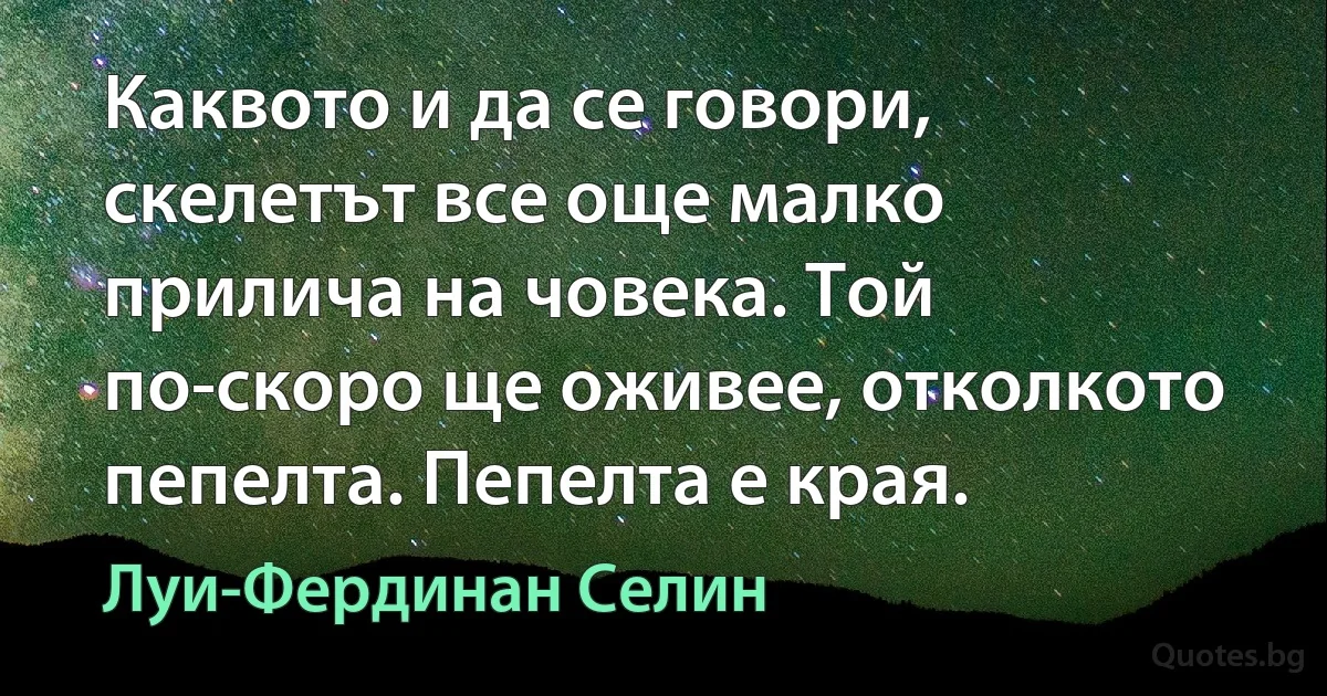 Каквото и да се говори, скелетът все още малко прилича на човека. Той по-скоро ще оживее, отколкото пепелта. Пепелта е края. (Луи-Фердинан Селин)