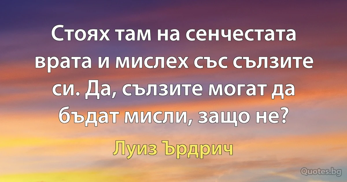 Стоях там на сенчестата врата и мислех със сълзите си. Да, сълзите могат да бъдат мисли, защо не? (Луиз Ърдрич)