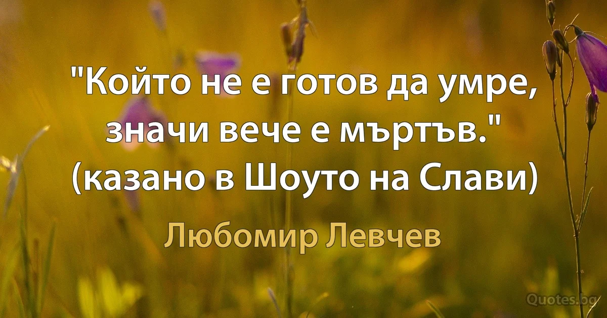 "Който не е готов да умре, значи вече е мъртъв." (казано в Шоуто на Слави) (Любомир Левчев)