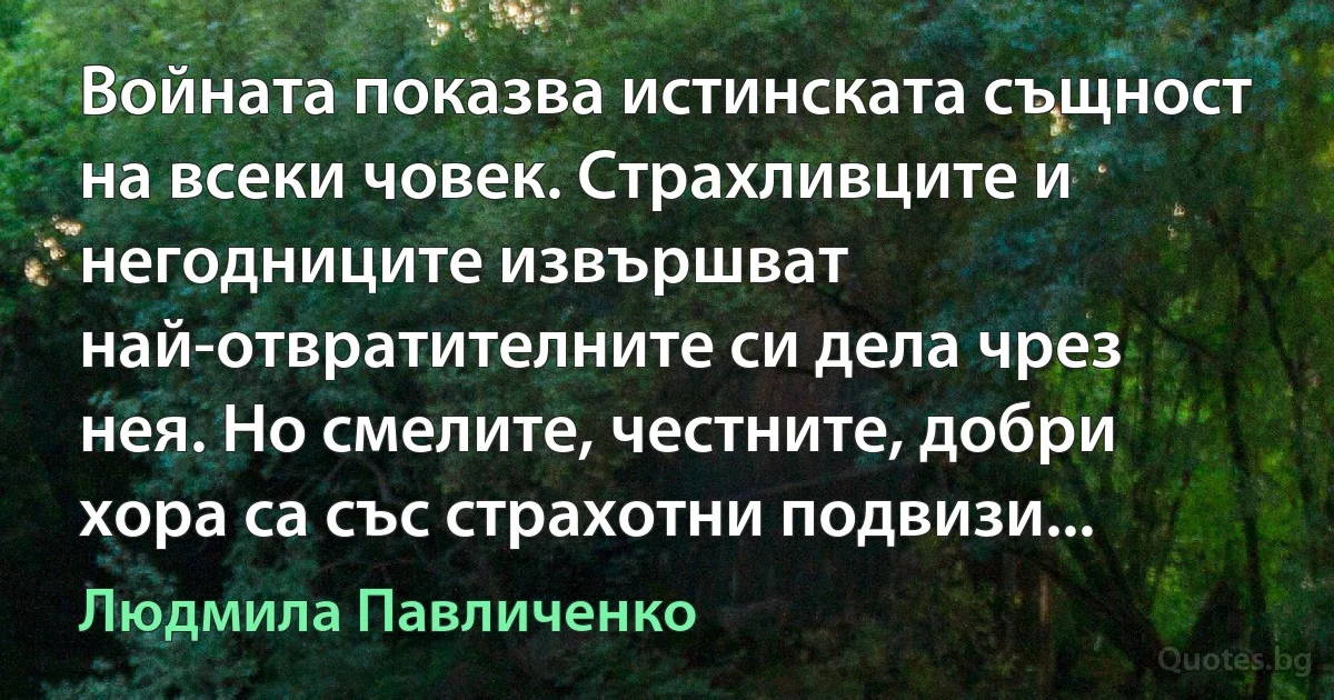 Войната показва истинската същност на всеки човек. Страхливците и негодниците извършват най-отвратителните си дела чрез нея. Но смелите, честните, добри хора са със страхотни подвизи... (Людмила Павличенко)