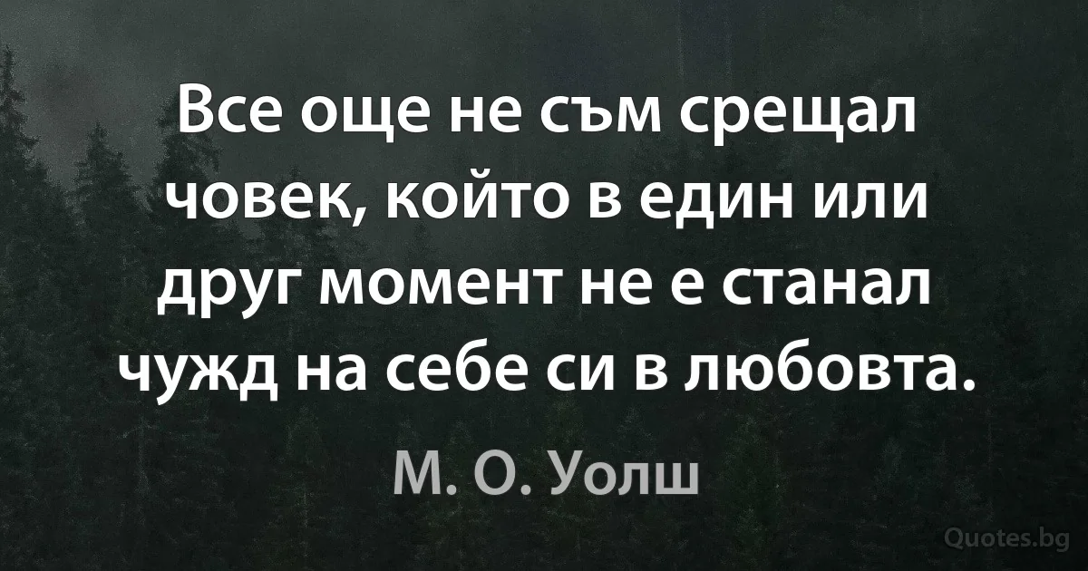 Все още не съм срещал човек, който в един или друг момент не е станал чужд на себе си в любовта. (М. О. Уолш)