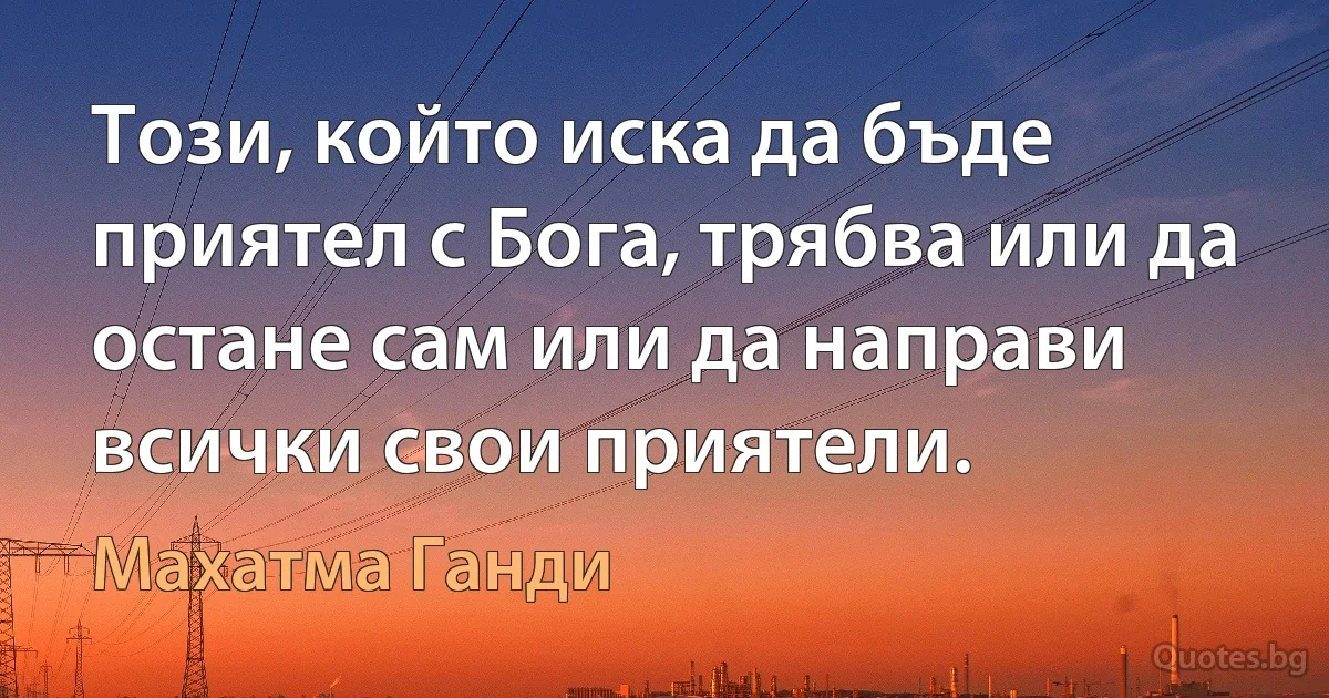 Този, който иска да бъде приятел с Бога, трябва или да остане сам или да направи всички свои приятели. (Махатма Ганди)