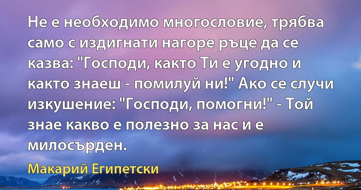 Не е необходимо многословие, трябва само с издигнати нагоре ръце да се казва: "Господи, както Ти е угодно и както знаеш - помилуй ни!" Ако се случи изкушение: "Господи, помогни!" - Той знае какво е полезно за нас и е милосърден. (Макарий Египетски)