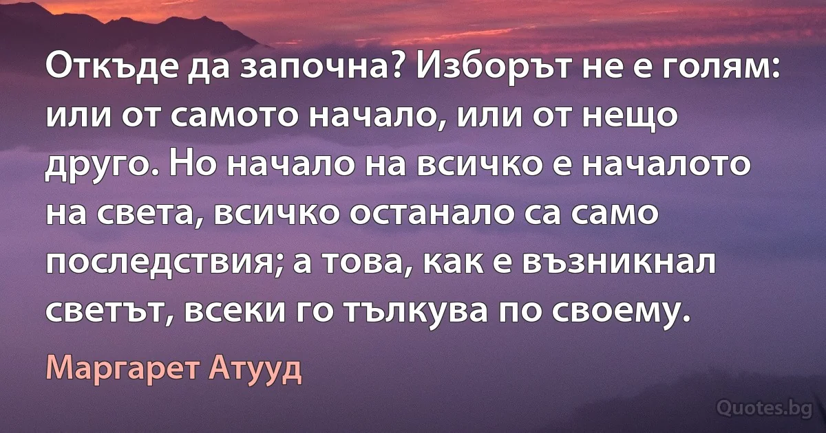 Откъде да започна? Изборът не е голям: или от самото начало, или от нещо друго. Но начало на всичко е началото на света, всичко останало са само последствия; а това, как е възникнал светът, всеки го тълкува по своему. (Маргарет Атууд)