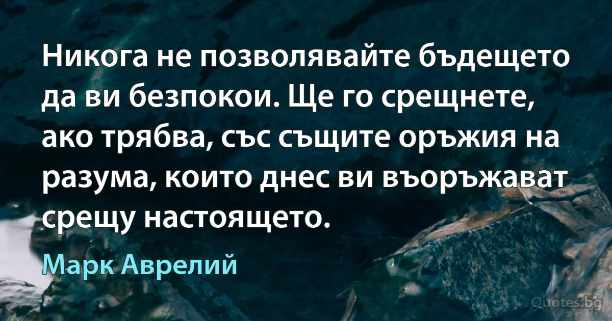 Никога не позволявайте бъдещето да ви безпокои. Ще го срещнете, ако трябва, със същите оръжия на разума, които днес ви въоръжават срещу настоящето. (Марк Аврелий)