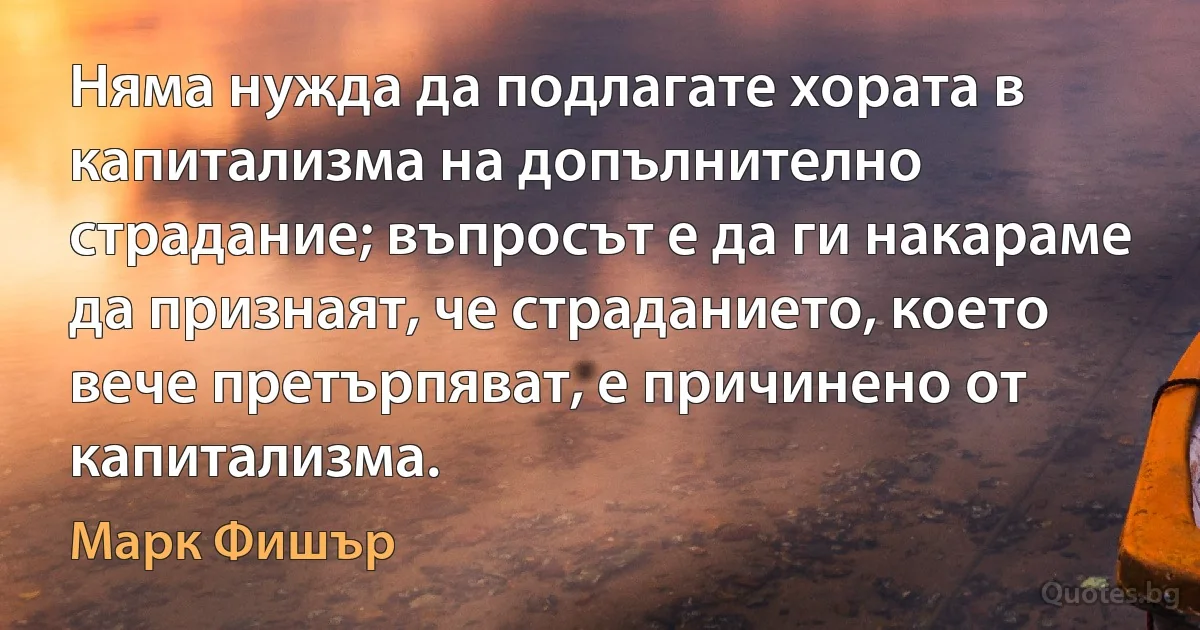 Няма нужда да подлагате хората в капитализма на допълнително страдание; въпросът е да ги накараме да признаят, че страданието, което вече претърпяват, е причинено от капитализма. (Марк Фишър)