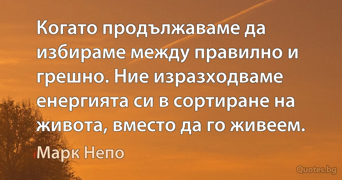 Когато продължаваме да избираме между правилно и грешно. Ние изразходваме енергията си в сортиране на живота, вместо да го живеем. (Марк Непо)