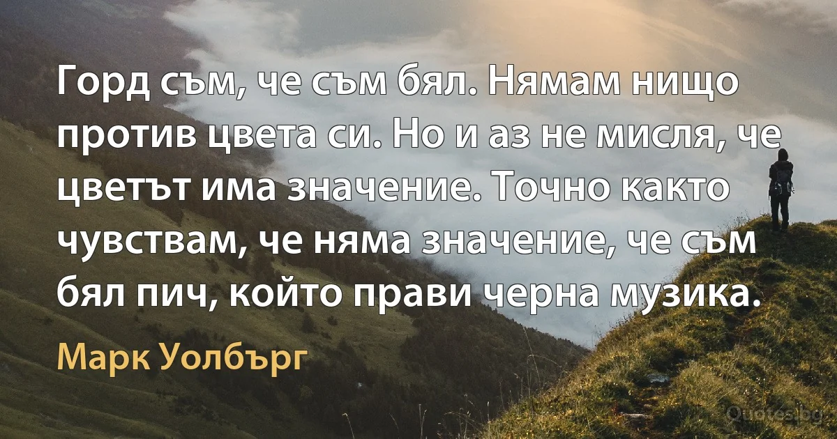 Горд съм, че съм бял. Нямам нищо против цвета си. Но и аз не мисля, че цветът има значение. Точно както чувствам, че няма значение, че съм бял пич, който прави черна музика. (Марк Уолбърг)